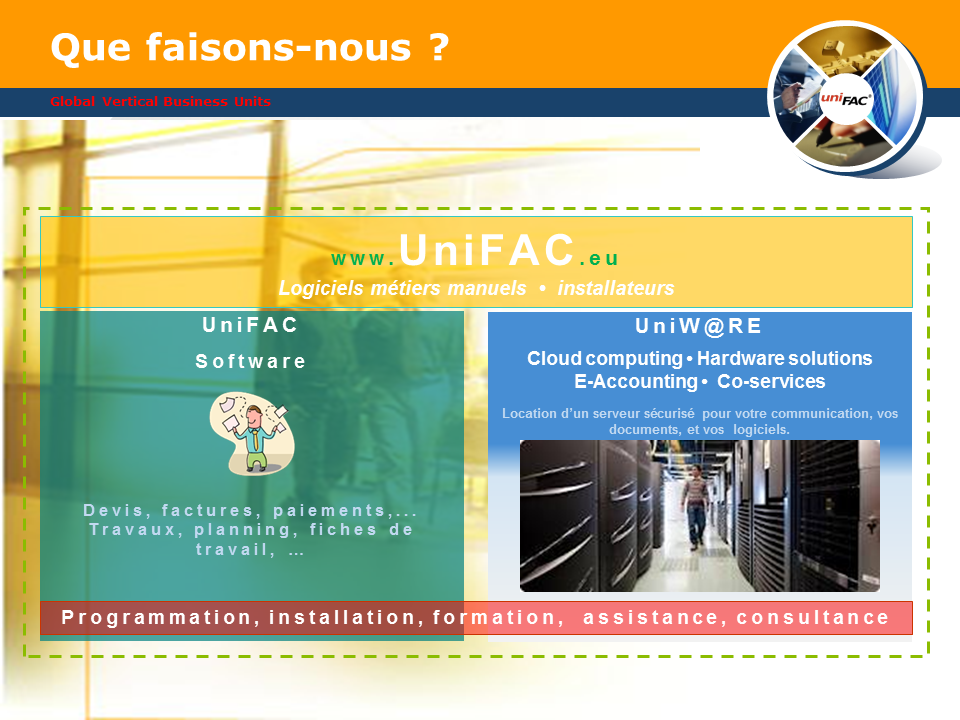 Logiciels métiers manuels / installateurs / UniFAC / Devis / Factures / Paiements / Travaux / Planning / Fiches de travail / UniW@RE / Cloud computing / Hardware solutions / E-Accounting / Co-services / Location d’un serveur sécurisé pour votre communication, vos documents, et vos logiciels. / Programmation, installation, formation,  assistance, consultance